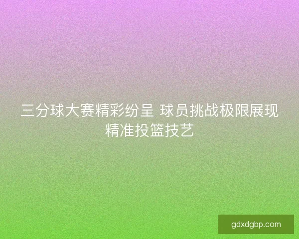 三分球大赛精彩纷呈 球员挑战极限展现精准投篮技艺