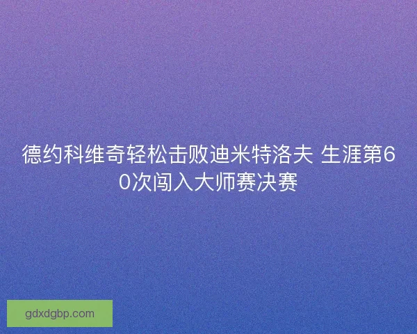 德约科维奇轻松击败迪米特洛夫 生涯第60次闯入大师赛决赛 德约科维奇轻松击败迪米特洛夫 生涯第60次闯入大师赛决赛