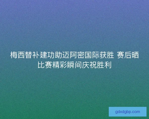 梅西替补建功助迈阿密国际获胜 赛后晒比赛精彩瞬间庆祝胜利