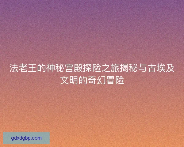 法老王的神秘宫殿探险之旅揭秘与古埃及文明的奇幻冒险 法老王的神秘宫殿探险之旅揭秘与古埃及文明的奇幻冒险