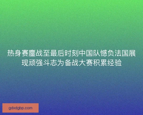 热身赛鏖战至最后时刻中国队憾负法国展现顽强斗志为备战大赛积累经验