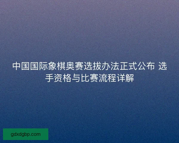 中国国际象棋奥赛选拔办法正式公布 选手资格与比赛流程详解