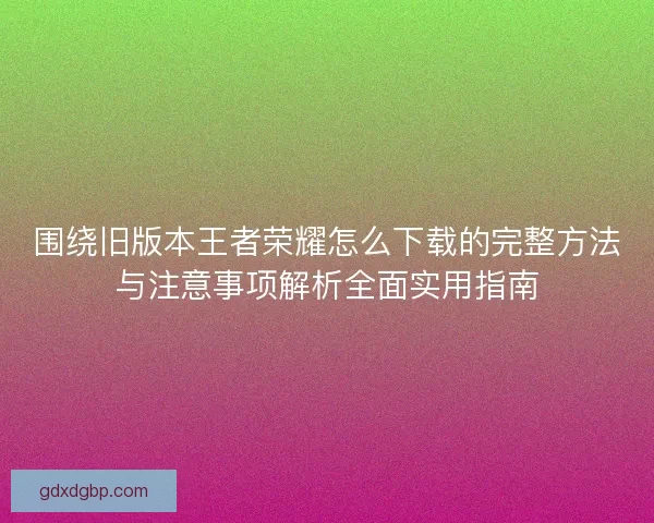 围绕旧版本王者荣耀怎么下载的完整方法与注意事项解析全面实用指南