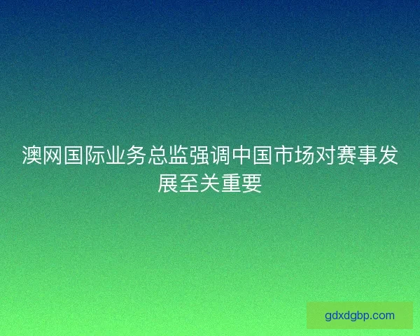 澳网国际业务总监强调中国市场对赛事发展至关重要