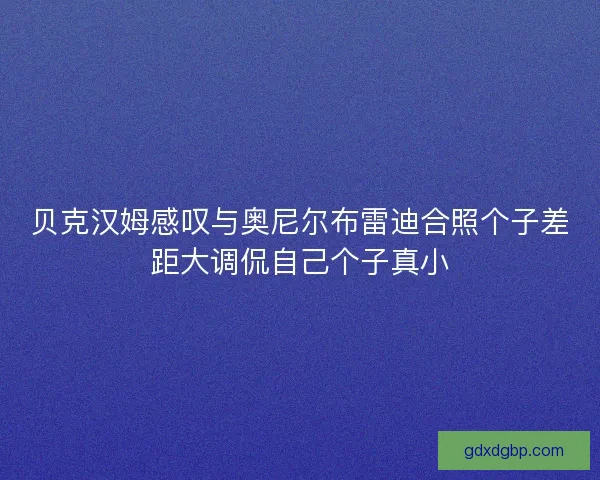 贝克汉姆感叹与奥尼尔布雷迪合照个子差距大调侃自己个子真小 贝克汉姆感叹与奥尼尔布雷迪合照个子差距大调侃自己个子真小