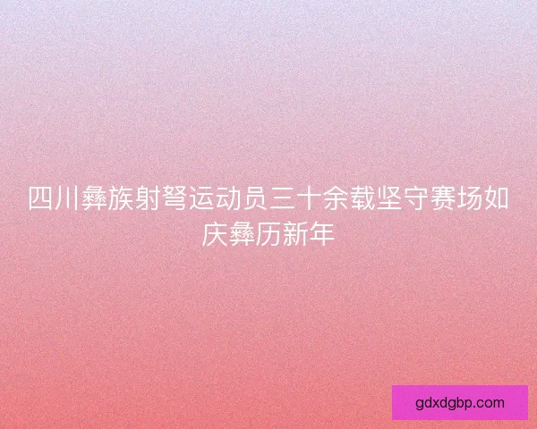 四川彝族射弩运动员三十余载坚守赛场如庆彝历新年