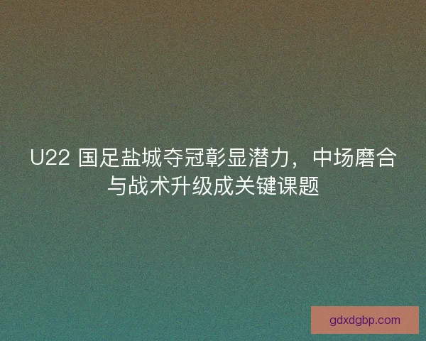U22 国足盐城夺冠彰显潜力，中场磨合与战术升级成关键课题